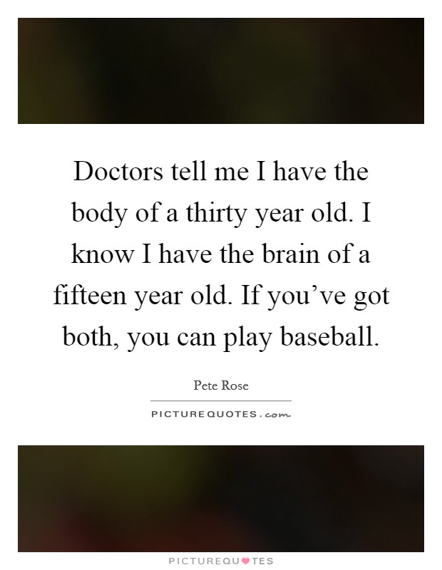 Doctors tell me I have the body of a thirty year old. I know I have the brain of a fifteen year old. If you've got both, you can play baseball. Picture Quote #1