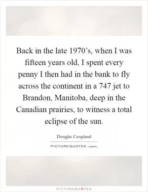 Back in the late 1970’s, when I was fifteen years old, I spent every penny I then had in the bank to fly across the continent in a 747 jet to Brandon, Manitoba, deep in the Canadian prairies, to witness a total eclipse of the sun Picture Quote #1