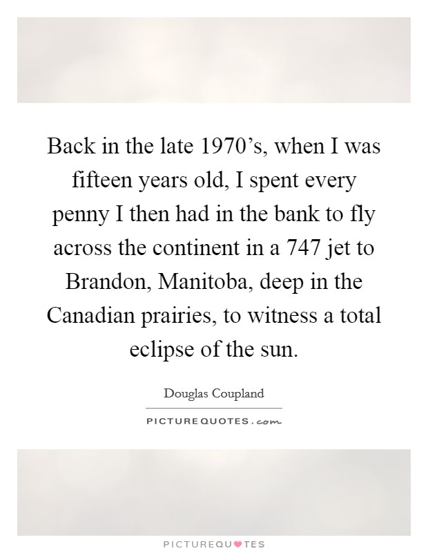 Back in the late 1970's, when I was fifteen years old, I spent every penny I then had in the bank to fly across the continent in a 747 jet to Brandon, Manitoba, deep in the Canadian prairies, to witness a total eclipse of the sun. Picture Quote #1