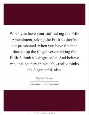 When you have your staff taking the Fifth Amendment, taking the Fifth so they’re not prosecuted, when you have the man that set up the illegal server taking the Fifth, I think it’s disgraceful. And believe me, this country thinks it’s - really thinks it’s disgraceful, also Picture Quote #1
