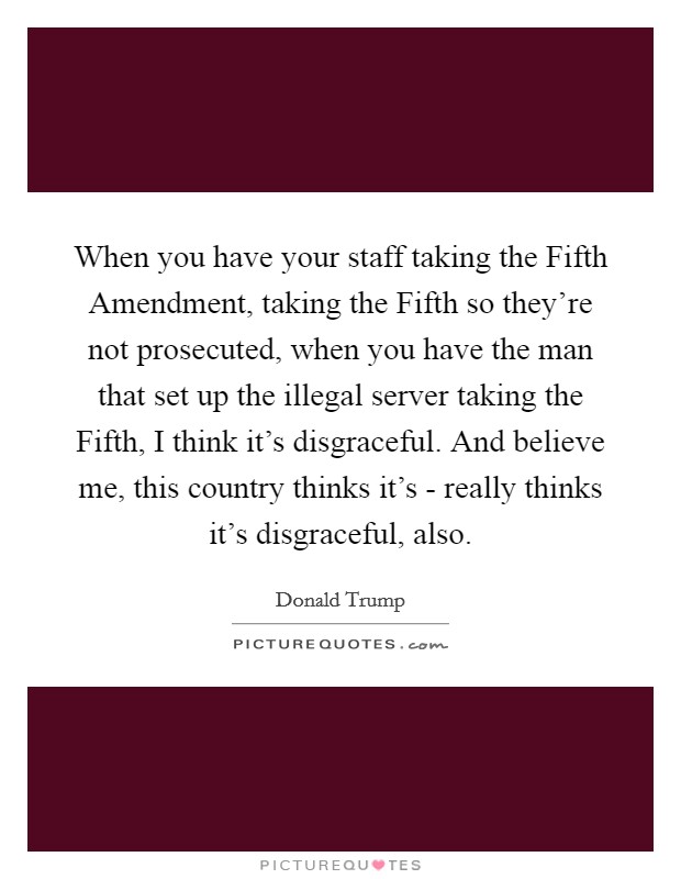 When you have your staff taking the Fifth Amendment, taking the Fifth so they're not prosecuted, when you have the man that set up the illegal server taking the Fifth, I think it's disgraceful. And believe me, this country thinks it's - really thinks it's disgraceful, also. Picture Quote #1