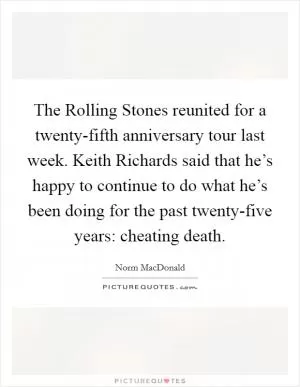 The Rolling Stones reunited for a twenty-fifth anniversary tour last week. Keith Richards said that he’s happy to continue to do what he’s been doing for the past twenty-five years: cheating death Picture Quote #1