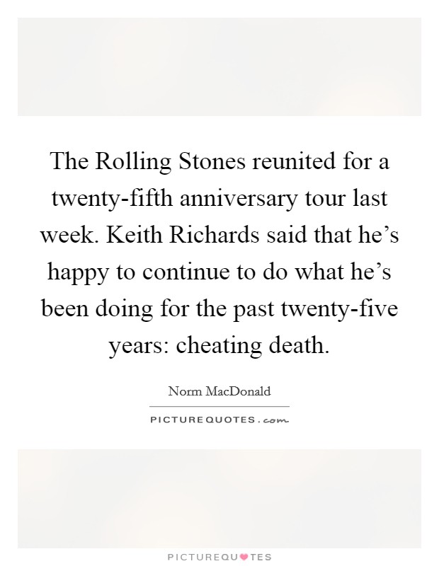 The Rolling Stones reunited for a twenty-fifth anniversary tour last week. Keith Richards said that he's happy to continue to do what he's been doing for the past twenty-five years: cheating death. Picture Quote #1