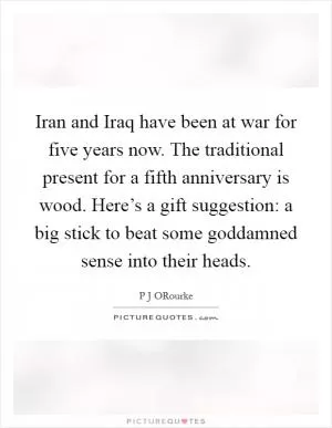 Iran and Iraq have been at war for five years now. The traditional present for a fifth anniversary is wood. Here’s a gift suggestion: a big stick to beat some goddamned sense into their heads Picture Quote #1