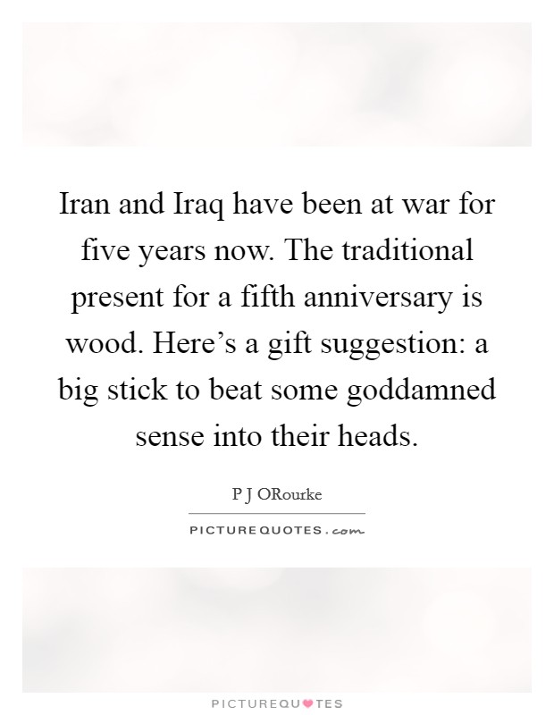 Iran and Iraq have been at war for five years now. The traditional present for a fifth anniversary is wood. Here's a gift suggestion: a big stick to beat some goddamned sense into their heads. Picture Quote #1