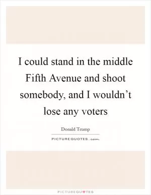 I could stand in the middle Fifth Avenue and shoot somebody, and I wouldn’t lose any voters Picture Quote #1