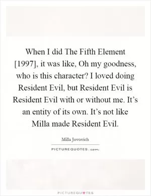 When I did The Fifth Element [1997], it was like, Oh my goodness, who is this character? I loved doing Resident Evil, but Resident Evil is Resident Evil with or without me. It’s an entity of its own. It’s not like Milla made Resident Evil Picture Quote #1