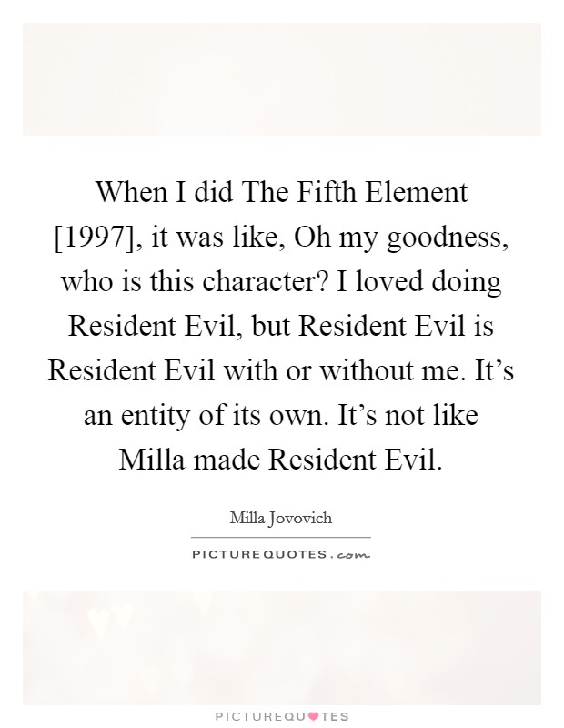 When I did The Fifth Element [1997], it was like, Oh my goodness, who is this character? I loved doing Resident Evil, but Resident Evil is Resident Evil with or without me. It's an entity of its own. It's not like Milla made Resident Evil. Picture Quote #1
