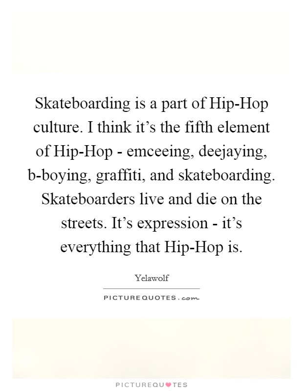 Skateboarding is a part of Hip-Hop culture. I think it's the fifth element of Hip-Hop - emceeing, deejaying, b-boying, graffiti, and skateboarding. Skateboarders live and die on the streets. It's expression - it's everything that Hip-Hop is. Picture Quote #1