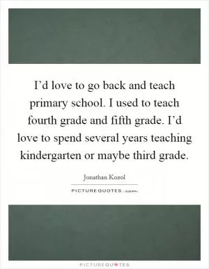 I’d love to go back and teach primary school. I used to teach fourth grade and fifth grade. I’d love to spend several years teaching kindergarten or maybe third grade Picture Quote #1