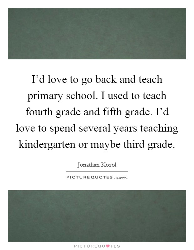 I'd love to go back and teach primary school. I used to teach fourth grade and fifth grade. I'd love to spend several years teaching kindergarten or maybe third grade. Picture Quote #1