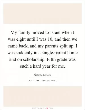 My family moved to Israel when I was eight until I was 10, and then we came back, and my parents split up. I was suddenly in a single-parent home and on scholarship. Fifth grade was such a hard year for me Picture Quote #1