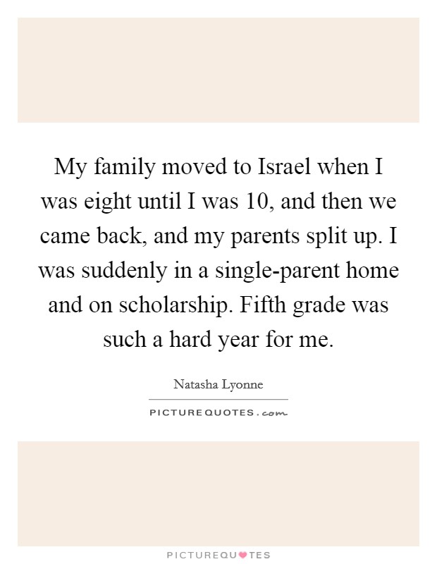 My family moved to Israel when I was eight until I was 10, and then we came back, and my parents split up. I was suddenly in a single-parent home and on scholarship. Fifth grade was such a hard year for me. Picture Quote #1