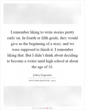 I remember liking to write stories pretty early on. In fourth or fifth grade, they would give us the beginning of a story, and we were supposed to finish it. I remember liking that. But I didn’t think about deciding to become a writer until high school at about the age of 16 Picture Quote #1