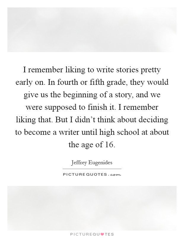 I remember liking to write stories pretty early on. In fourth or fifth grade, they would give us the beginning of a story, and we were supposed to finish it. I remember liking that. But I didn't think about deciding to become a writer until high school at about the age of 16. Picture Quote #1