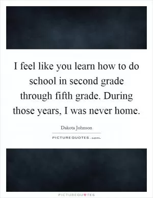 I feel like you learn how to do school in second grade through fifth grade. During those years, I was never home Picture Quote #1