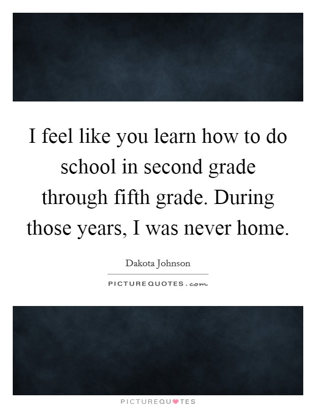 I feel like you learn how to do school in second grade through fifth grade. During those years, I was never home. Picture Quote #1