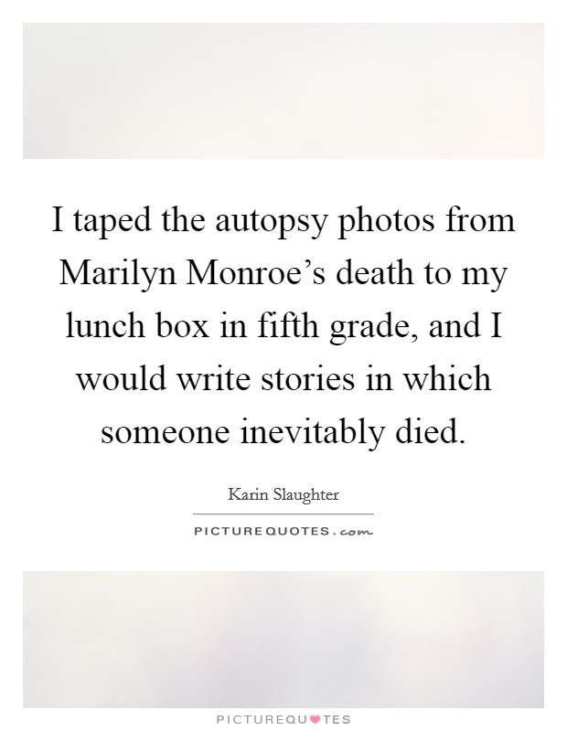 I taped the autopsy photos from Marilyn Monroe's death to my lunch box in fifth grade, and I would write stories in which someone inevitably died. Picture Quote #1