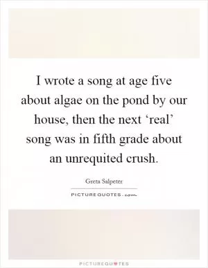 I wrote a song at age five about algae on the pond by our house, then the next ‘real’ song was in fifth grade about an unrequited crush Picture Quote #1