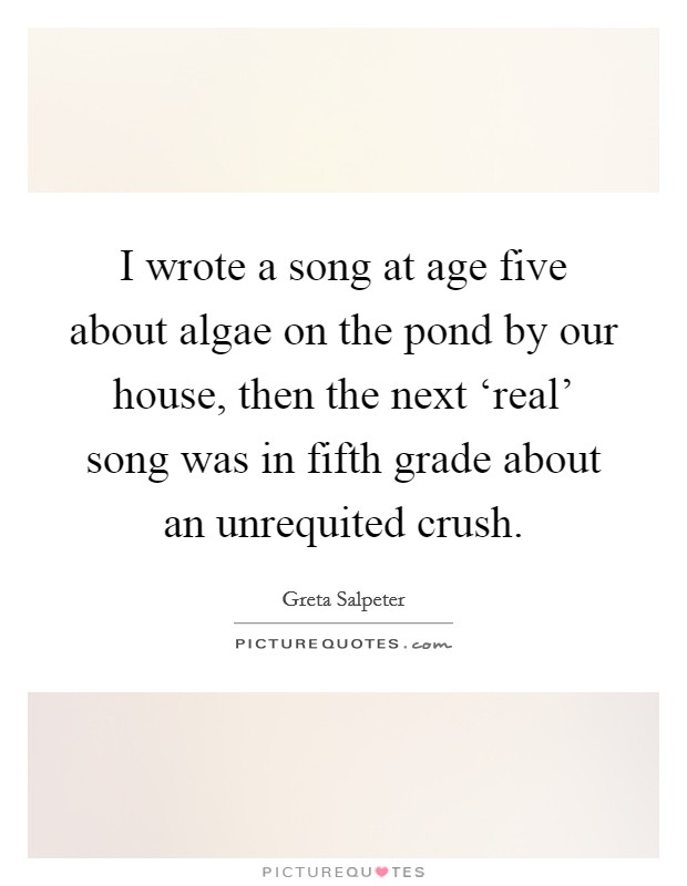 I wrote a song at age five about algae on the pond by our house, then the next ‘real' song was in fifth grade about an unrequited crush. Picture Quote #1