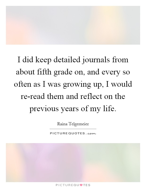 I did keep detailed journals from about fifth grade on, and every so often as I was growing up, I would re-read them and reflect on the previous years of my life. Picture Quote #1