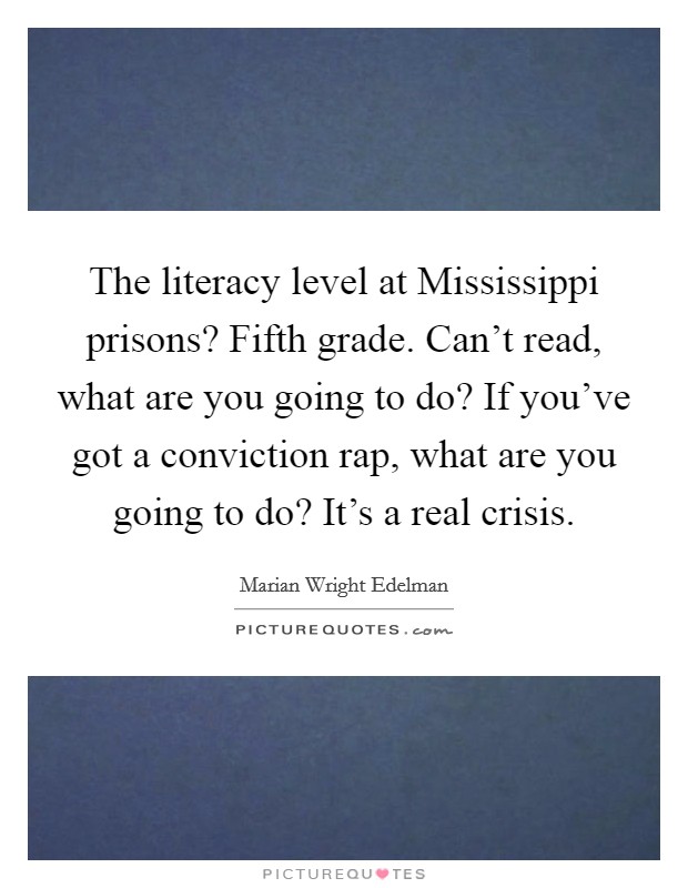 The literacy level at Mississippi prisons? Fifth grade. Can't read, what are you going to do? If you've got a conviction rap, what are you going to do? It's a real crisis. Picture Quote #1