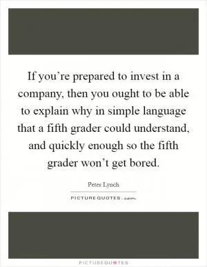 If you’re prepared to invest in a company, then you ought to be able to explain why in simple language that a fifth grader could understand, and quickly enough so the fifth grader won’t get bored Picture Quote #1