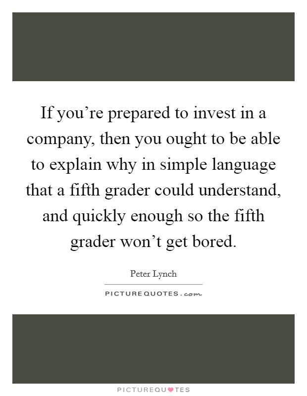 If you're prepared to invest in a company, then you ought to be able to explain why in simple language that a fifth grader could understand, and quickly enough so the fifth grader won't get bored. Picture Quote #1
