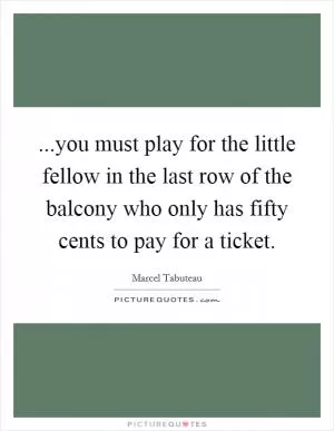 ...you must play for the little fellow in the last row of the balcony who only has fifty cents to pay for a ticket Picture Quote #1