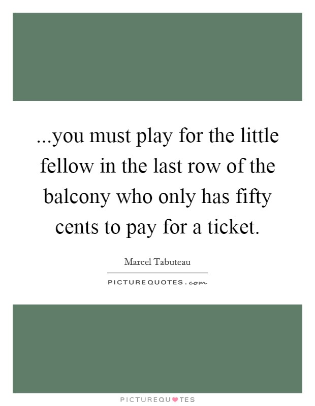 ...you must play for the little fellow in the last row of the balcony who only has fifty cents to pay for a ticket. Picture Quote #1