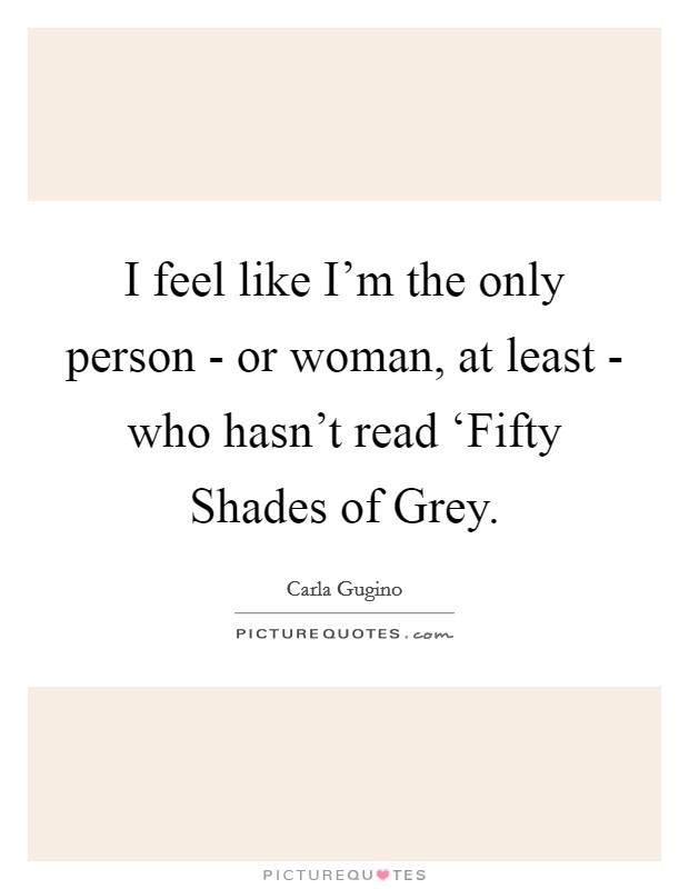 I feel like I'm the only person - or woman, at least - who hasn't read ‘Fifty Shades of Grey. Picture Quote #1