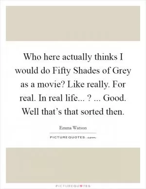 Who here actually thinks I would do Fifty Shades of Grey as a movie? Like really. For real. In real life... ? ... Good. Well that’s that sorted then Picture Quote #1