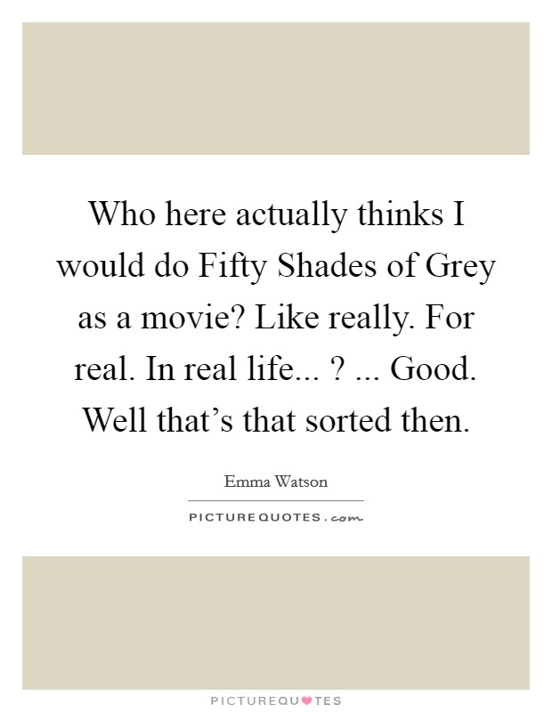 Who here actually thinks I would do Fifty Shades of Grey as a movie? Like really. For real. In real life... ? ... Good. Well that's that sorted then. Picture Quote #1