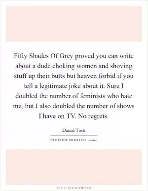 Fifty Shades Of Grey proved you can write about a dude choking women and shoving stuff up their butts but heaven forbid if you tell a legitimate joke about it. Sure I doubled the number of feminists who hate me, but I also doubled the number of shows I have on TV. No regrets Picture Quote #1