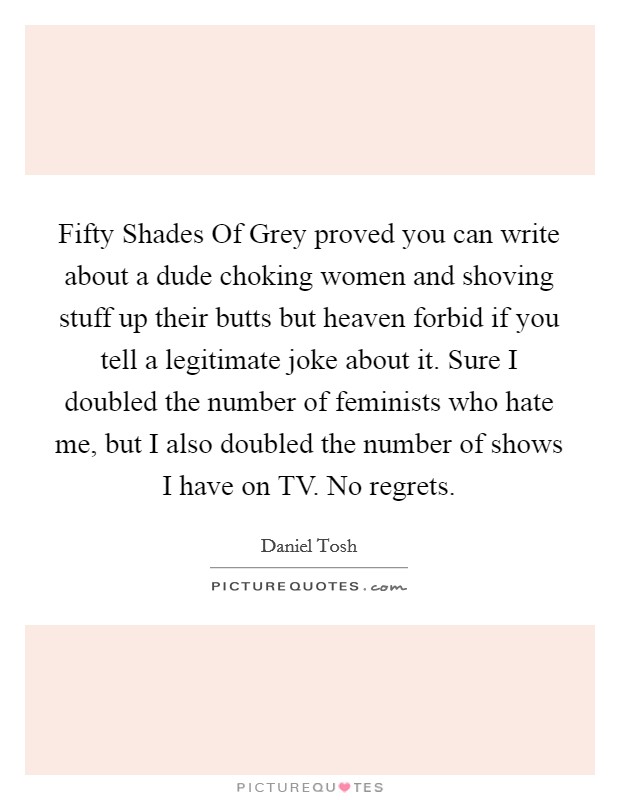 Fifty Shades Of Grey proved you can write about a dude choking women and shoving stuff up their butts but heaven forbid if you tell a legitimate joke about it. Sure I doubled the number of feminists who hate me, but I also doubled the number of shows I have on TV. No regrets. Picture Quote #1