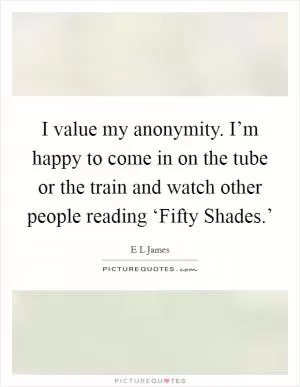 I value my anonymity. I’m happy to come in on the tube or the train and watch other people reading ‘Fifty Shades.’ Picture Quote #1