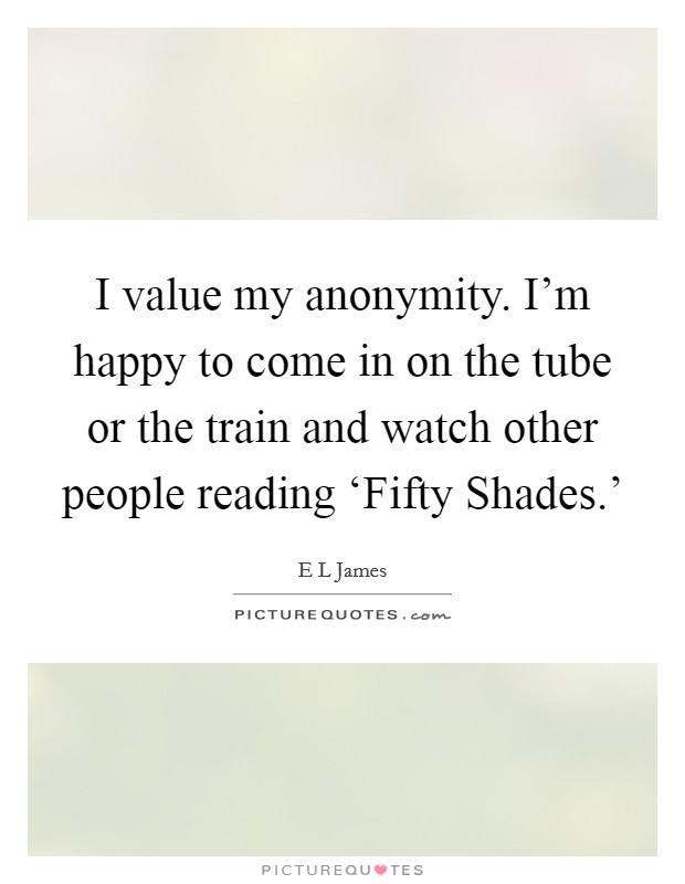 I value my anonymity. I'm happy to come in on the tube or the train and watch other people reading ‘Fifty Shades.' Picture Quote #1