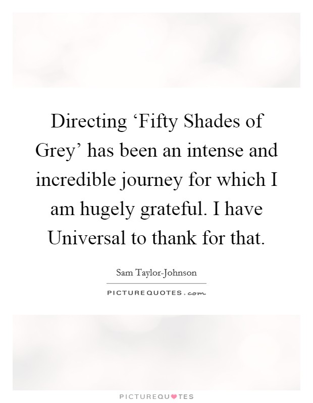Directing ‘Fifty Shades of Grey' has been an intense and incredible journey for which I am hugely grateful. I have Universal to thank for that. Picture Quote #1
