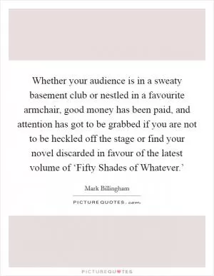 Whether your audience is in a sweaty basement club or nestled in a favourite armchair, good money has been paid, and attention has got to be grabbed if you are not to be heckled off the stage or find your novel discarded in favour of the latest volume of ‘Fifty Shades of Whatever.’ Picture Quote #1