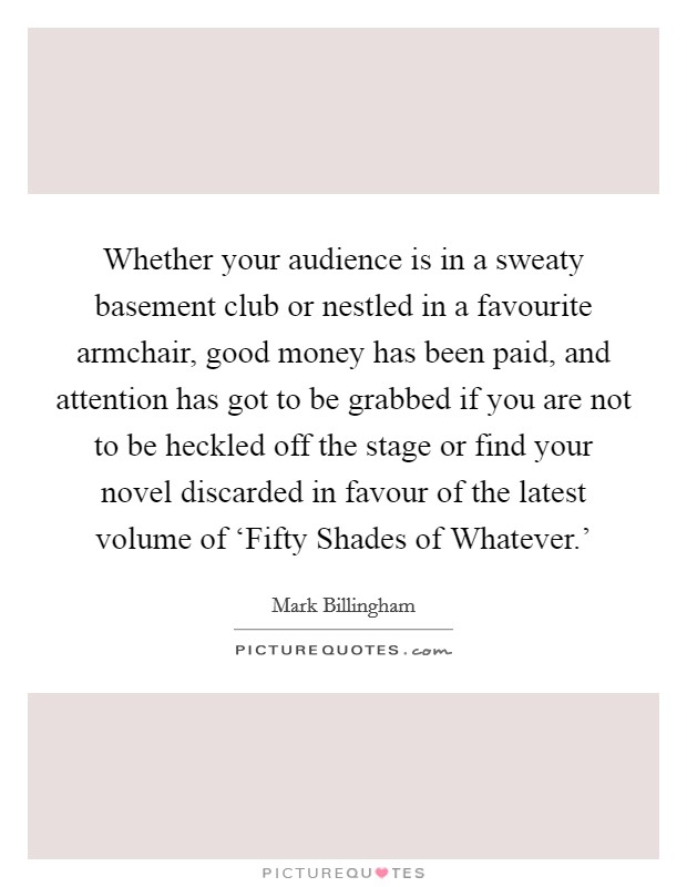 Whether your audience is in a sweaty basement club or nestled in a favourite armchair, good money has been paid, and attention has got to be grabbed if you are not to be heckled off the stage or find your novel discarded in favour of the latest volume of ‘Fifty Shades of Whatever.' Picture Quote #1