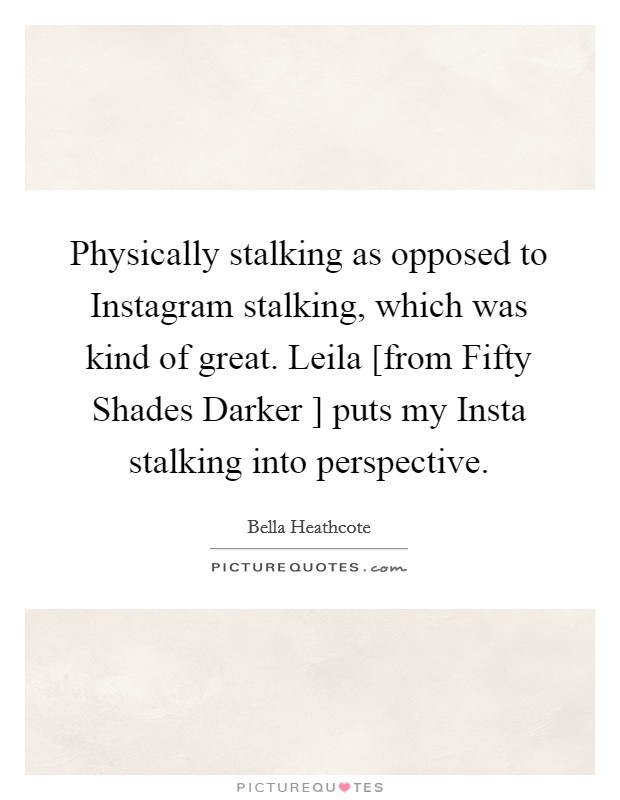 Physically stalking as opposed to Instagram stalking, which was kind of great. Leila [from Fifty Shades Darker ] puts my Insta stalking into perspective. Picture Quote #1