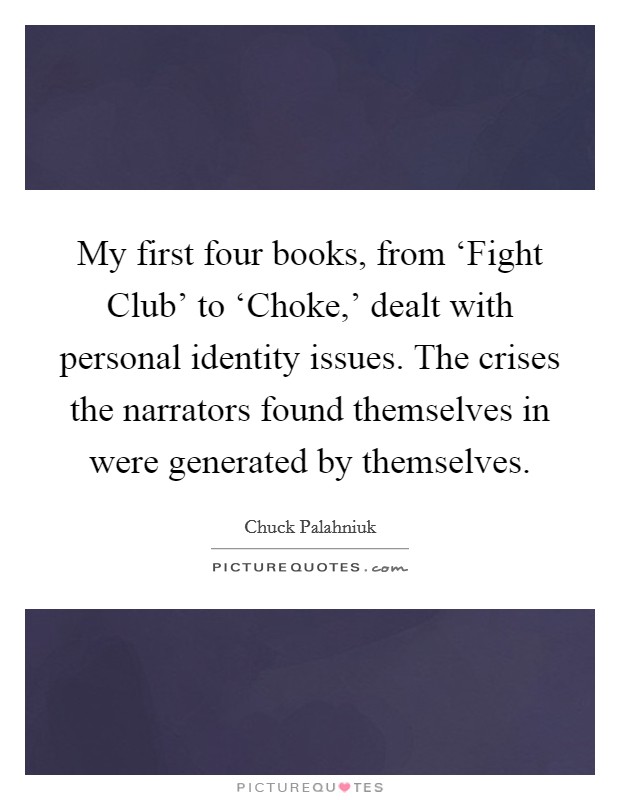 My first four books, from ‘Fight Club' to ‘Choke,' dealt with personal identity issues. The crises the narrators found themselves in were generated by themselves. Picture Quote #1