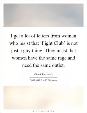I get a lot of letters from women who insist that ‘Fight Club’ is not just a guy thing. They insist that women have the same rage and need the same outlet Picture Quote #1