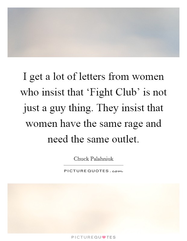 I get a lot of letters from women who insist that ‘Fight Club' is not just a guy thing. They insist that women have the same rage and need the same outlet. Picture Quote #1