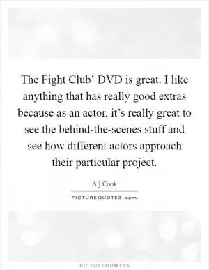 The Fight Club’ DVD is great. I like anything that has really good extras because as an actor, it’s really great to see the behind-the-scenes stuff and see how different actors approach their particular project Picture Quote #1