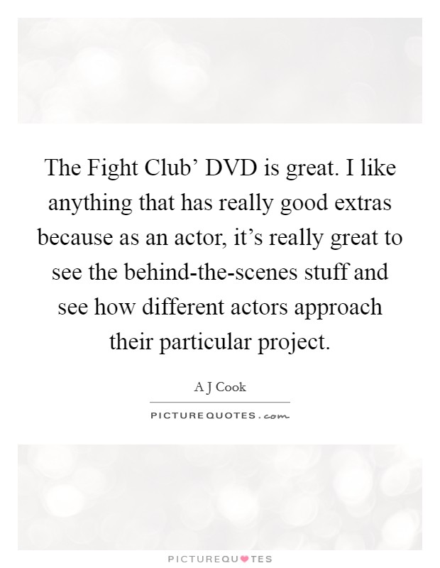 The Fight Club' DVD is great. I like anything that has really good extras because as an actor, it's really great to see the behind-the-scenes stuff and see how different actors approach their particular project. Picture Quote #1