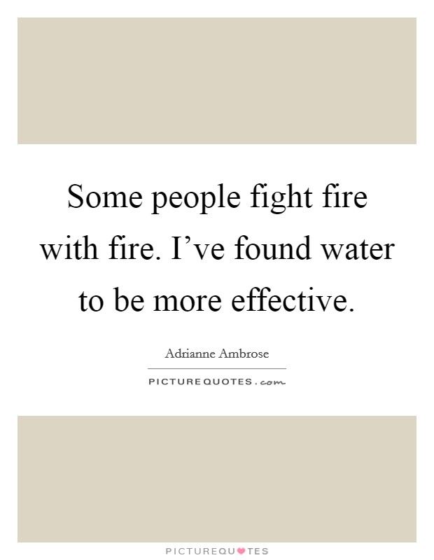 Some people fight fire with fire. I've found water to be more effective. Picture Quote #1
