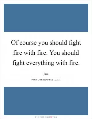 Of course you should fight fire with fire. You should fight everything with fire Picture Quote #1