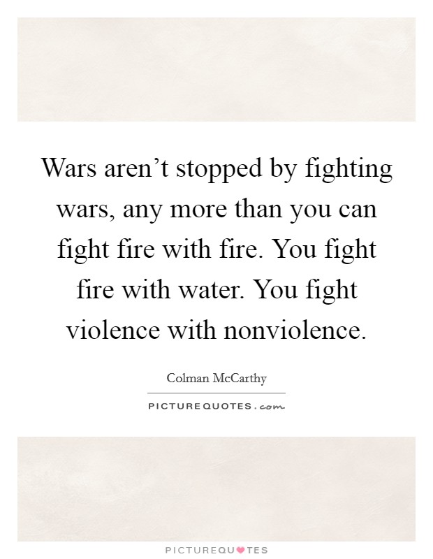 Wars aren't stopped by fighting wars, any more than you can fight fire with fire. You fight fire with water. You fight violence with nonviolence. Picture Quote #1