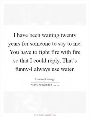 I have been waiting twenty years for someone to say to me: You have to fight fire with fire so that I could reply, That’s funny-I always use water Picture Quote #1
